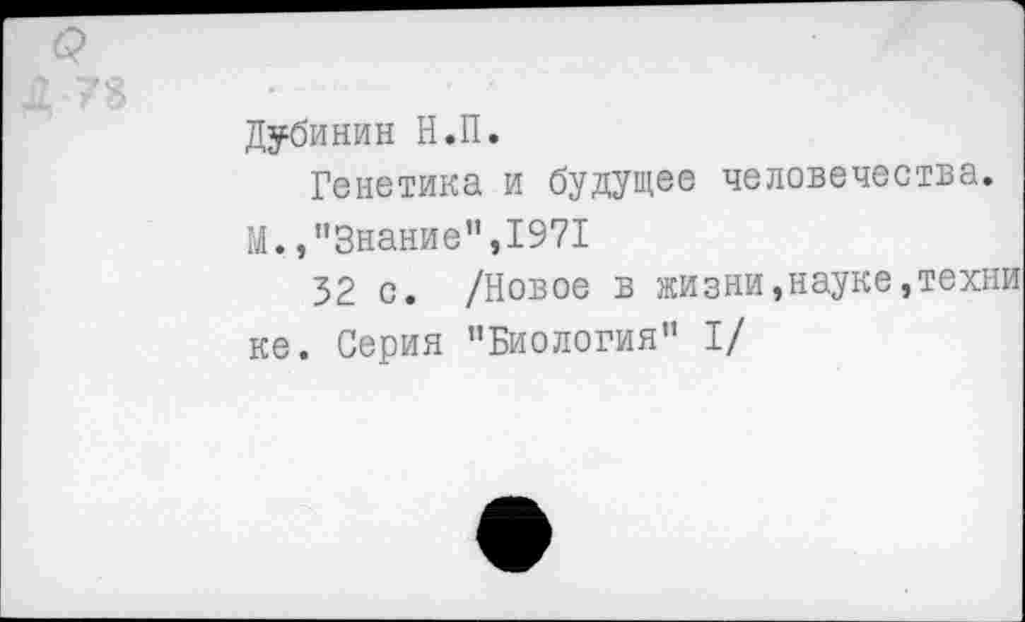 ﻿Дубинин Н.П.
Генетика и будущее человечества.
М.,’’Знание",1971
52 с. /Новое в жизни,науке,техн ке. Серия ’’Биология" I/